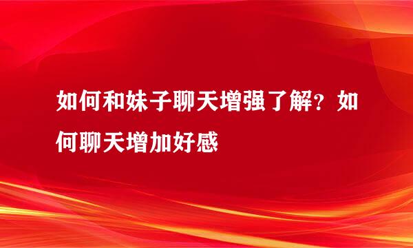如何和妹子聊天增强了解？如何聊天增加好感