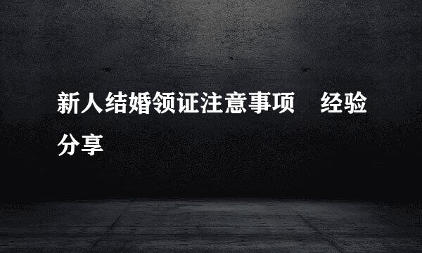 新人结婚领证注意事项–经验分享
