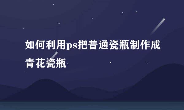 如何利用ps把普通瓷瓶制作成青花瓷瓶