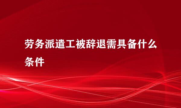 劳务派遣工被辞退需具备什么条件