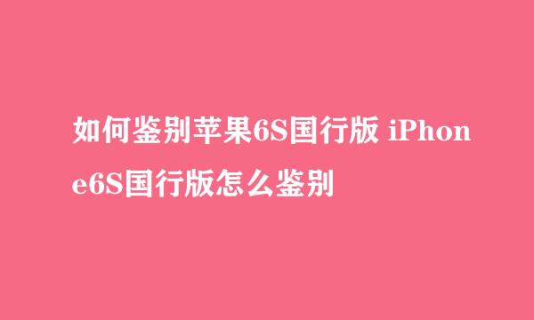 如何鉴别苹果6S国行版 iPhone6S国行版怎么鉴别
