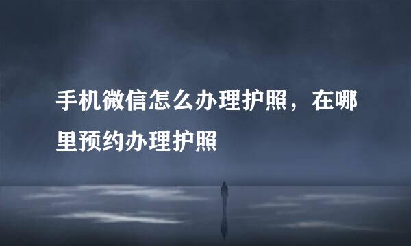手机微信怎么办理护照，在哪里预约办理护照