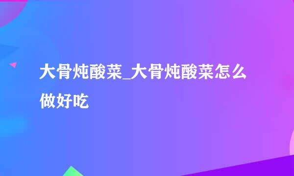 大骨炖酸菜_大骨炖酸菜怎么做好吃