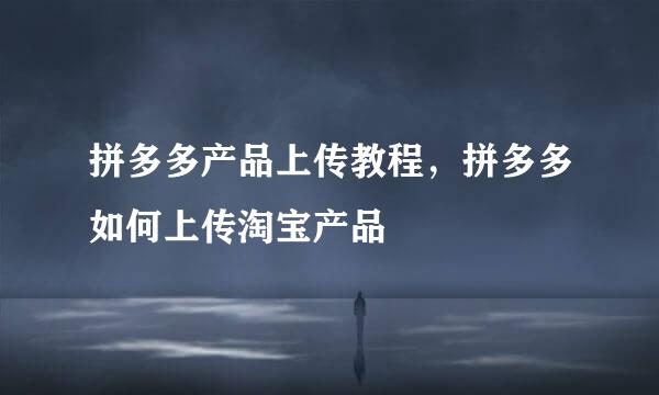 拼多多产品上传教程，拼多多如何上传淘宝产品