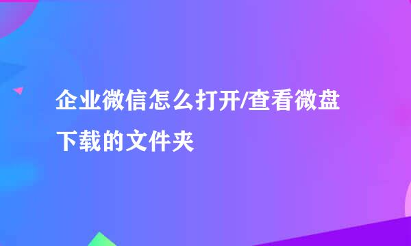 企业微信怎么打开/查看微盘下载的文件夹