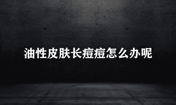 油性皮肤长痘痘怎么办呢