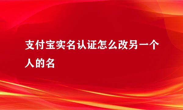 支付宝实名认证怎么改另一个人的名