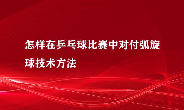 怎样在乒乓球比赛中对付弧旋球技术方法