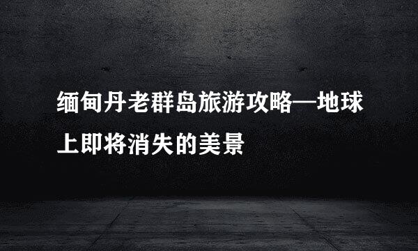缅甸丹老群岛旅游攻略—地球上即将消失的美景