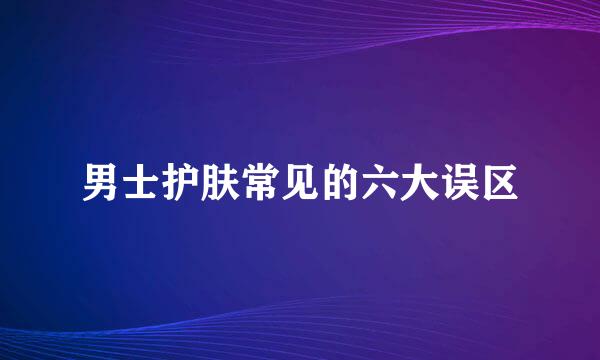 男士护肤常见的六大误区