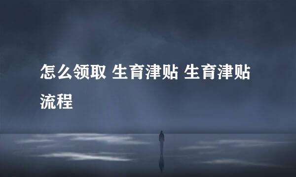 怎么领取 生育津贴 生育津贴流程