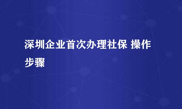 深圳企业首次办理社保 操作步骤