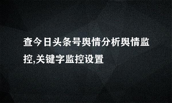 查今日头条号舆情分析舆情监控,关键字监控设置