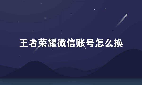 王者荣耀微信账号怎么换