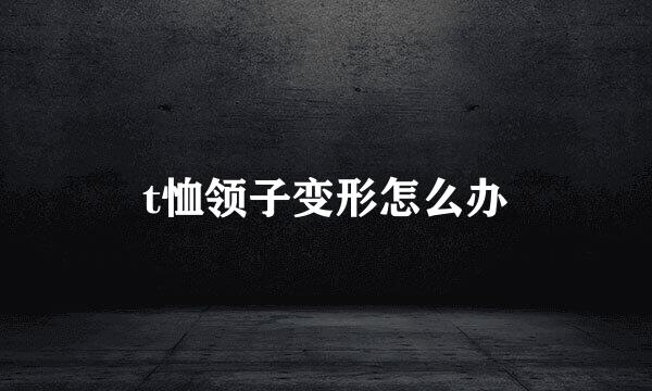 t恤领子变形怎么办