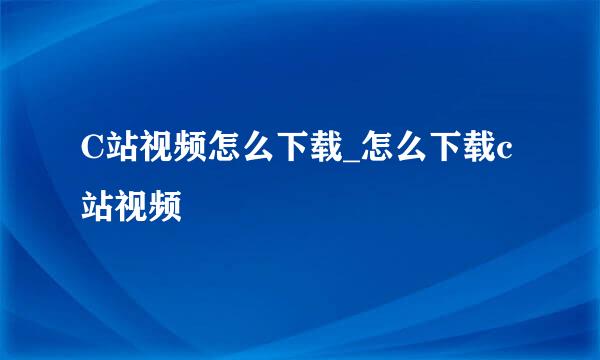C站视频怎么下载_怎么下载c站视频