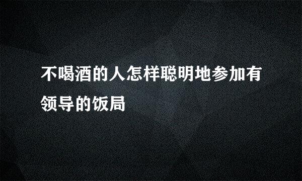 不喝酒的人怎样聪明地参加有领导的饭局