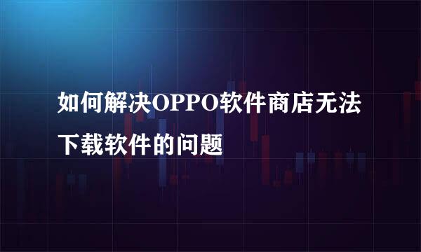 如何解决OPPO软件商店无法下载软件的问题