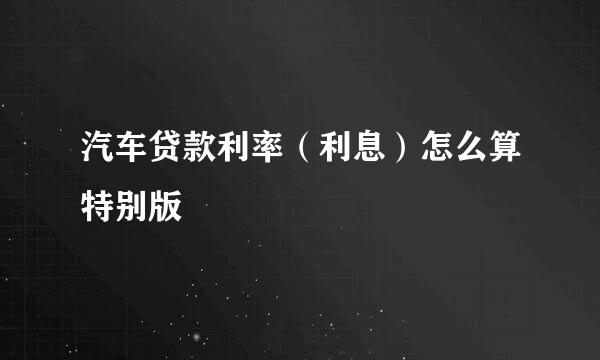 汽车贷款利率（利息）怎么算特别版