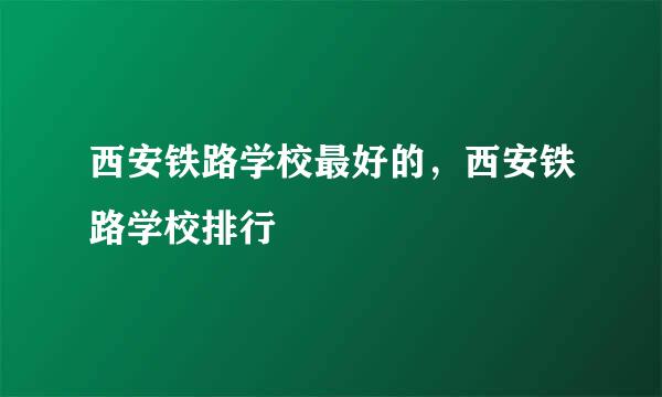 西安铁路学校最好的，西安铁路学校排行