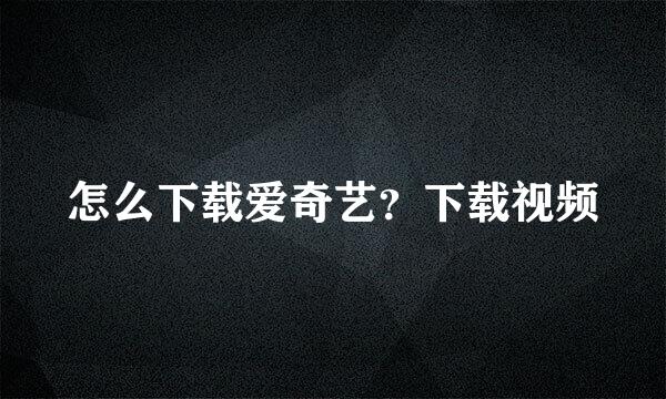 怎么下载爱奇艺？下载视频
