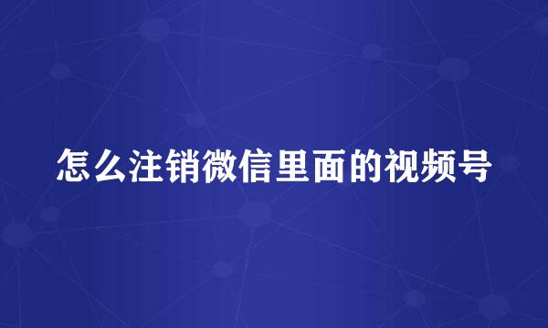 怎么注销微信里面的视频号