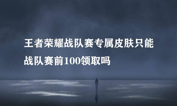 王者荣耀战队赛专属皮肤只能战队赛前100领取吗
