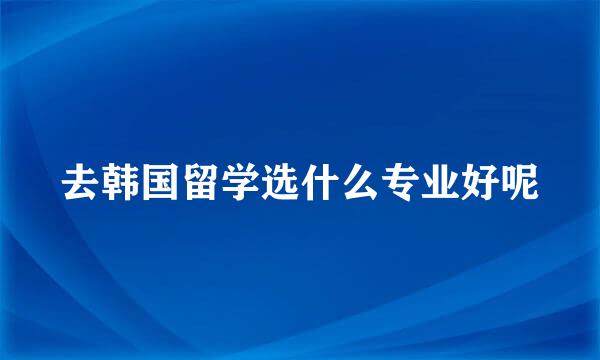去韩国留学选什么专业好呢