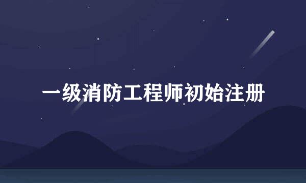 一级消防工程师初始注册