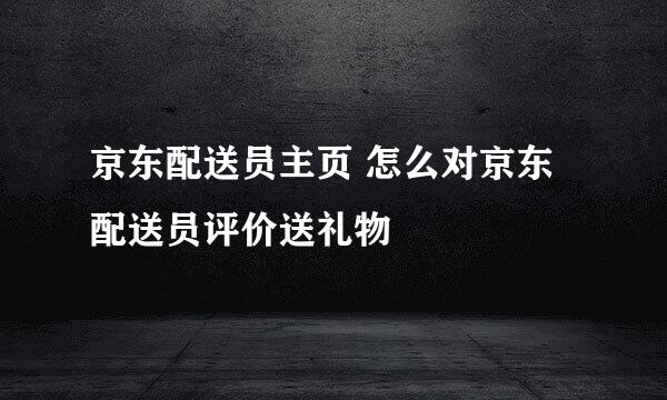 京东配送员主页 怎么对京东配送员评价送礼物