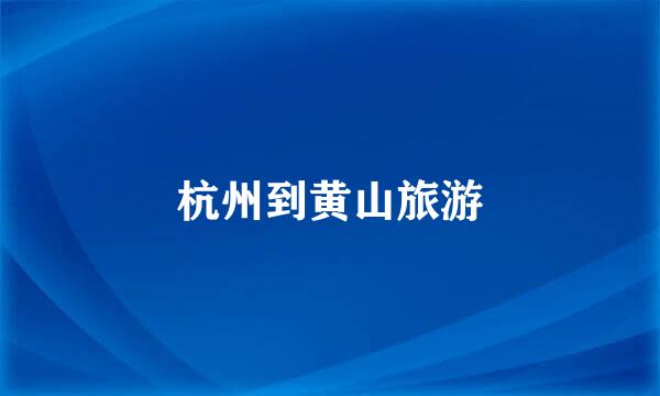 杭州到黄山旅游