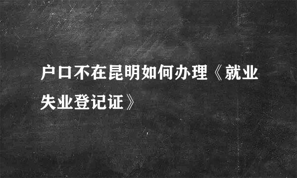 户口不在昆明如何办理《就业失业登记证》