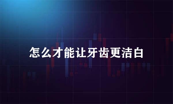 怎么才能让牙齿更洁白