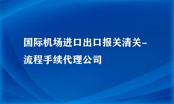 国际机场进口出口报关清关-流程手续代理公司