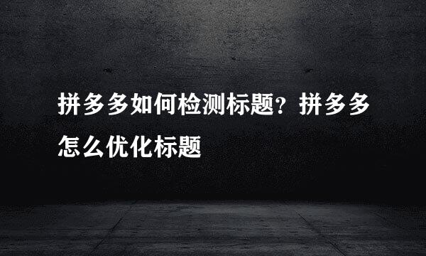 拼多多如何检测标题？拼多多怎么优化标题