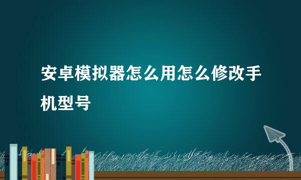 安卓模拟器怎么用怎么修改手机型号