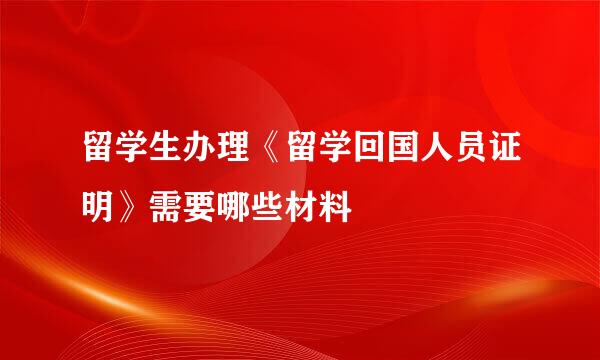 留学生办理《留学回国人员证明》需要哪些材料