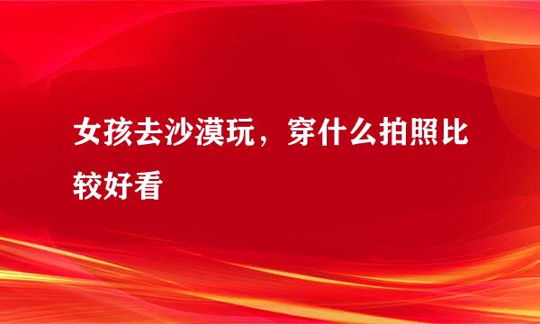 女孩去沙漠玩，穿什么拍照比较好看