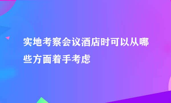 实地考察会议酒店时可以从哪些方面着手考虑