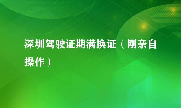 深圳驾驶证期满换证（刚亲自操作）