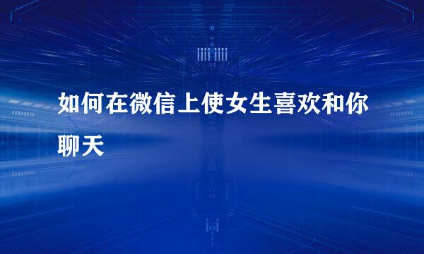 如何在微信上使女生喜欢和你聊天