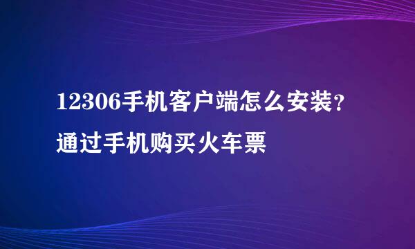 12306手机客户端怎么安装？通过手机购买火车票