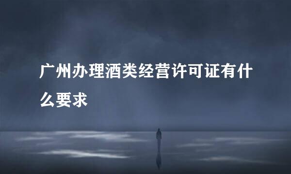 广州办理酒类经营许可证有什么要求