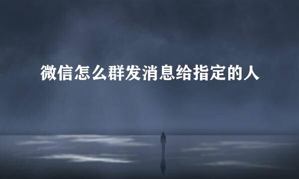 微信怎么群发消息给指定的人