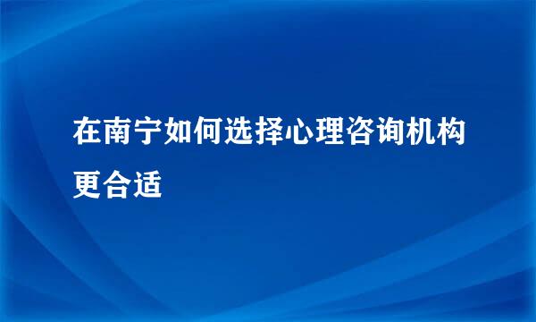 在南宁如何选择心理咨询机构更合适