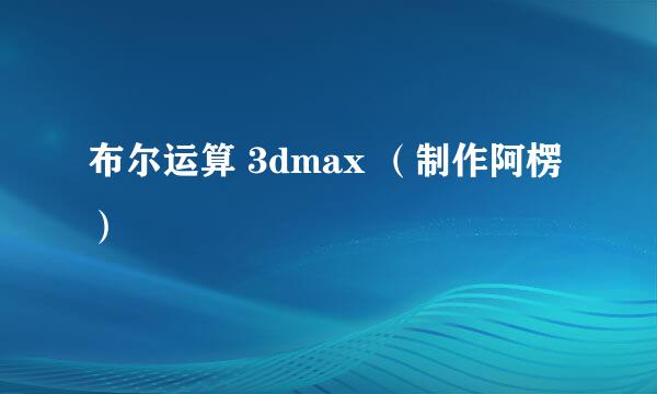 布尔运算 3dmax （制作阿楞）
