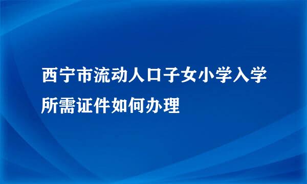 西宁市流动人口子女小学入学所需证件如何办理