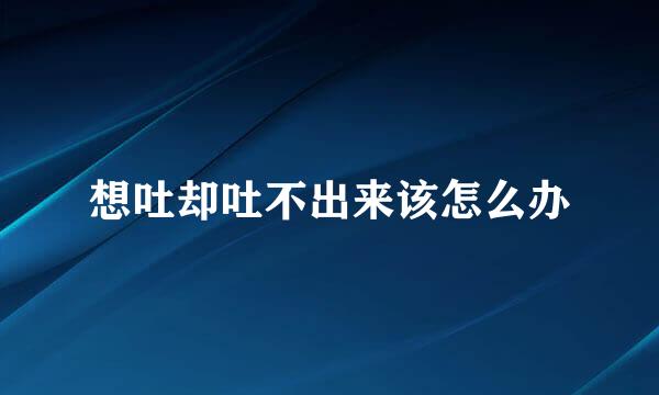 想吐却吐不出来该怎么办