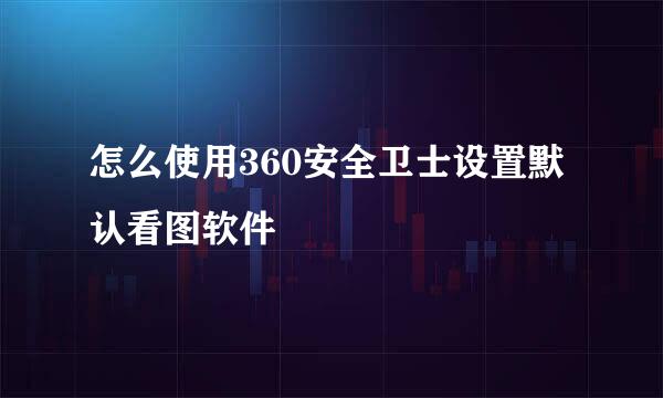 怎么使用360安全卫士设置默认看图软件