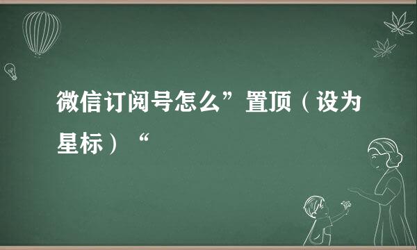 微信订阅号怎么”置顶（设为星标）“